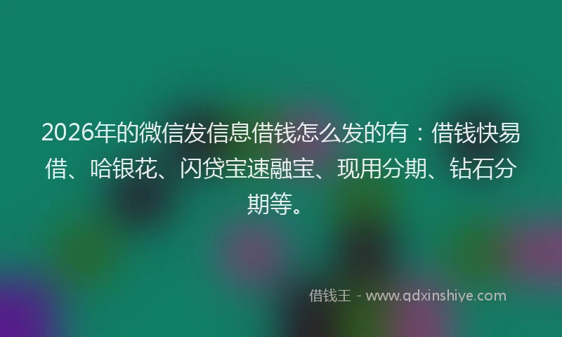 2026年的微信发信息借钱怎么发的有：借钱快易借、哈银花、闪贷宝速融宝、现用分期、钻石分期等。