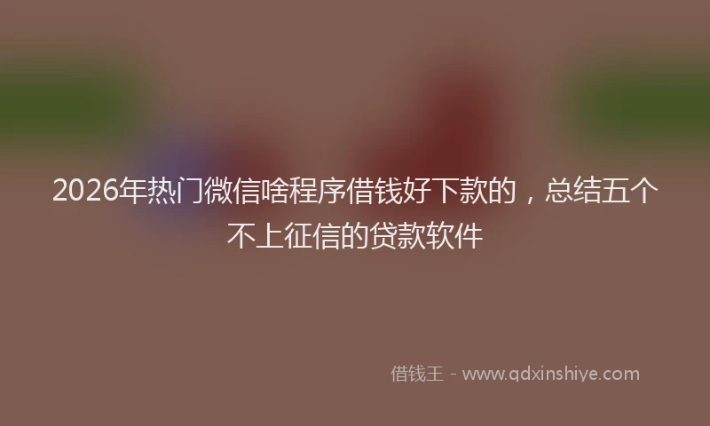 2026年热门微信啥程序借钱好下款的，总结五个不上征信的贷款软件