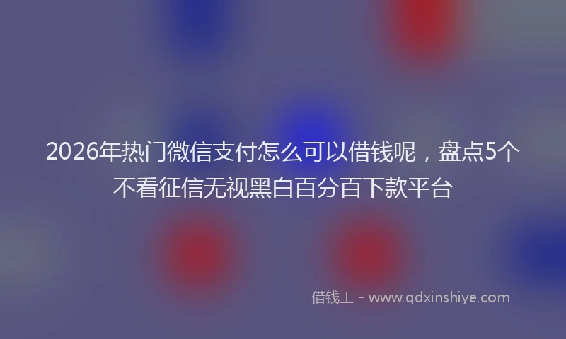 2026年热门微信支付怎么可以借钱呢，盘点5个不看征信无视黑白百分百下款平台