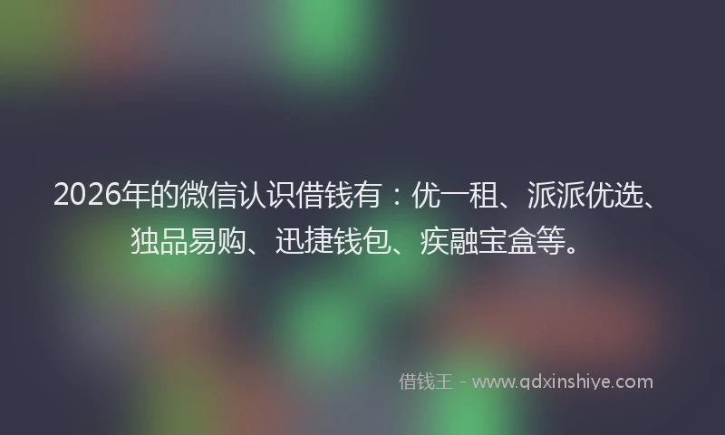 2026年的微信认识借钱有：优一租、派派优选、独品易购、迅捷钱包、疾融宝盒等。