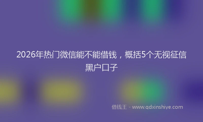 2026年热门微信能不能借钱，概括5个无视征信黑户口子