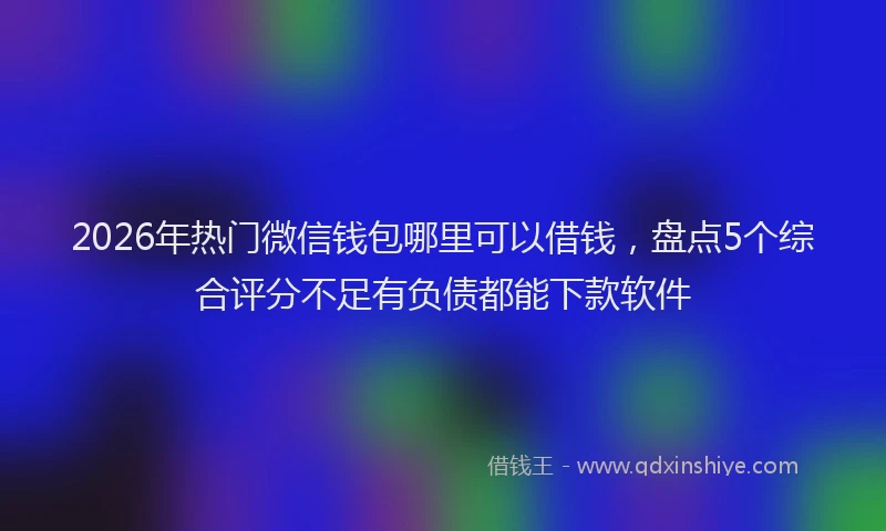 2026年热门微信钱包哪里可以借钱，盘点5个综合评分不足有负债都能下款软件