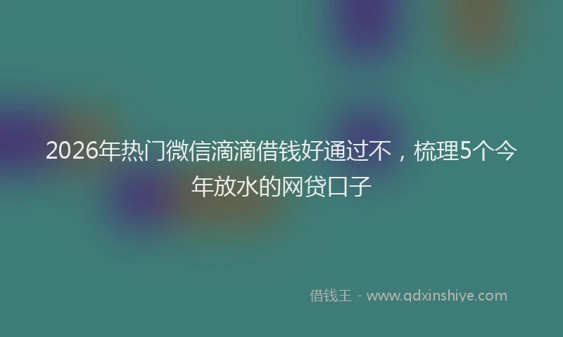 2026年热门微信滴滴借钱好通过不，梳理5个今年放水的网贷口子
