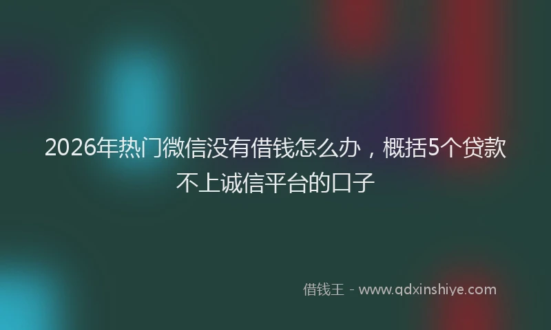 2026年热门微信没有借钱怎么办，概括5个贷款不上诚信平台的口子