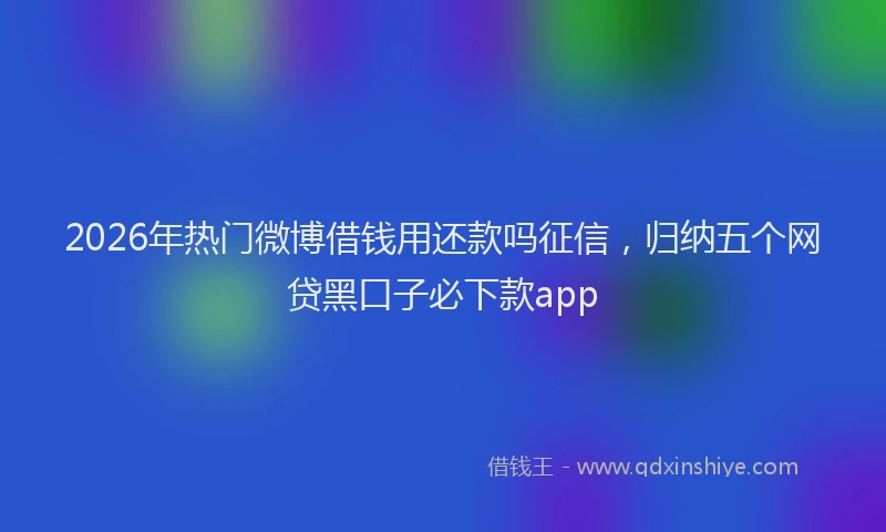 2026年热门微博借钱用还款吗征信，归纳五个网贷黑口子必下款app