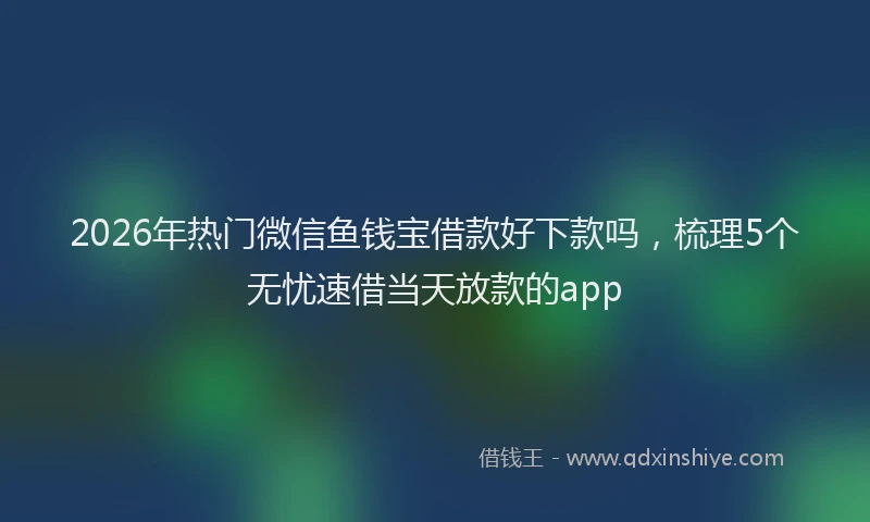 2026年热门微信鱼钱宝借款好下款吗，梳理5个无忧速借当天放款的app