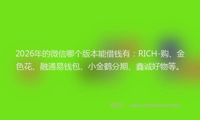 2026年的微信哪个版本能借钱有：RICH-购、金色花、融通易钱包、小金鹤分期、鑫诚好物等。