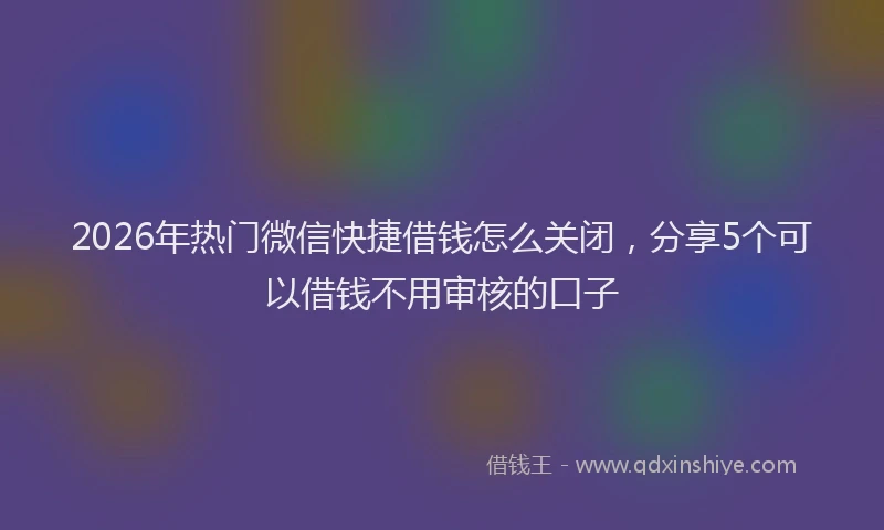 2026年热门微信快捷借钱怎么关闭，分享5个可以借钱不用审核的口子
