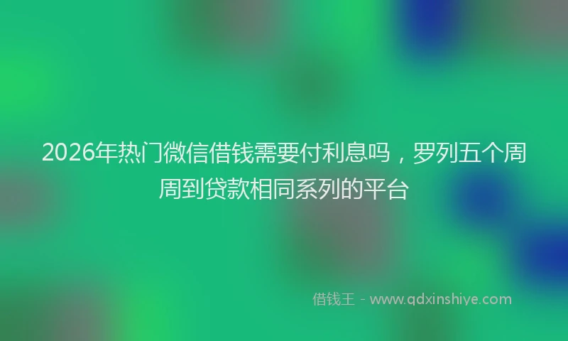 2026年热门微信借钱需要付利息吗，罗列五个周周到贷款相同系列的平台