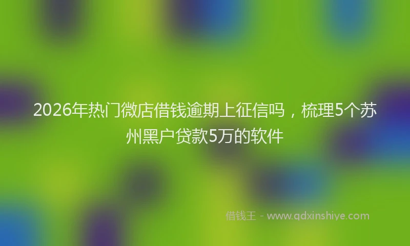 2026年热门微店借钱逾期上征信吗，梳理5个苏州黑户贷款5万的软件