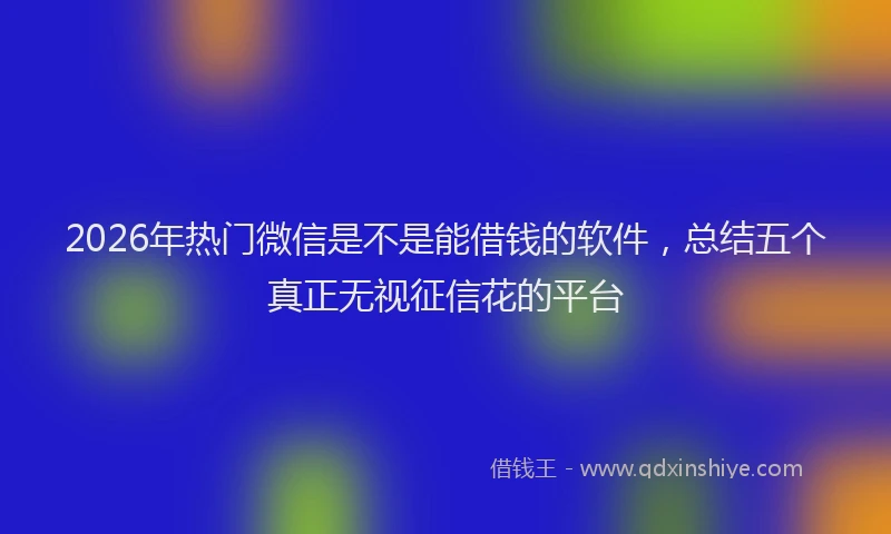 2026年热门微信是不是能借钱的软件，总结五个真正无视征信花的平台