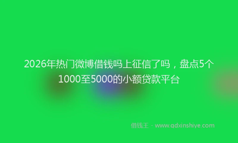 2026年热门微博借钱吗上征信了吗，盘点5个1000至5000的小额贷款平台