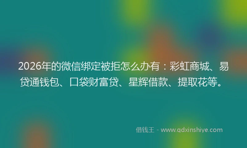 2026年的微信绑定被拒怎么办有：彩虹商城、易贷通钱包、口袋财富贷、星辉借款、提取花等。