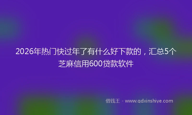 2026年热门快过年了有什么好下款的，汇总5个芝麻信用600贷款软件