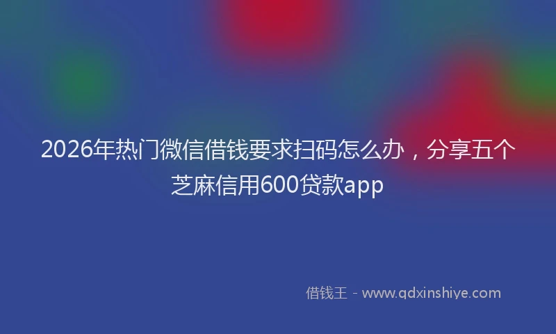 2026年热门微信借钱要求扫码怎么办，分享五个芝麻信用600贷款app