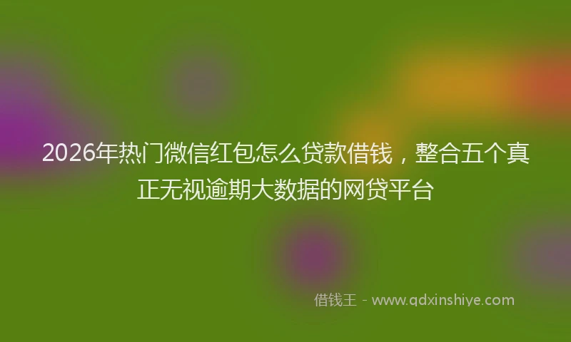 2026年热门微信红包怎么贷款借钱，整合五个真正无视逾期大数据的网贷平台