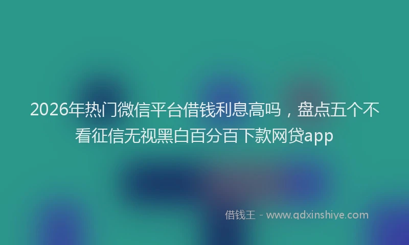 2026年热门微信平台借钱利息高吗，盘点五个不看征信无视黑白百分百下款网贷app