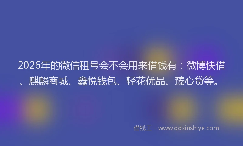 2026年的微信租号会不会用来借钱有：微博快借、麒麟商城、鑫悦钱包、轻花优品、臻心贷等。