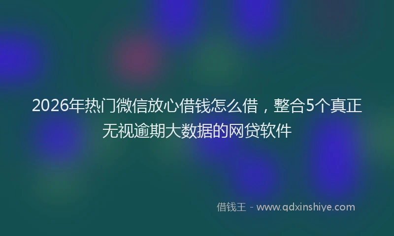 2026年热门微信放心借钱怎么借，整合5个真正无视逾期大数据的网贷软件
