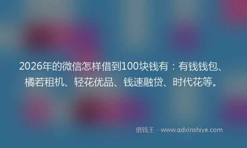 2026年的微信怎样借到100块钱有：有钱钱包、橘若租机、轻花优品、钱速融贷、时代花等。