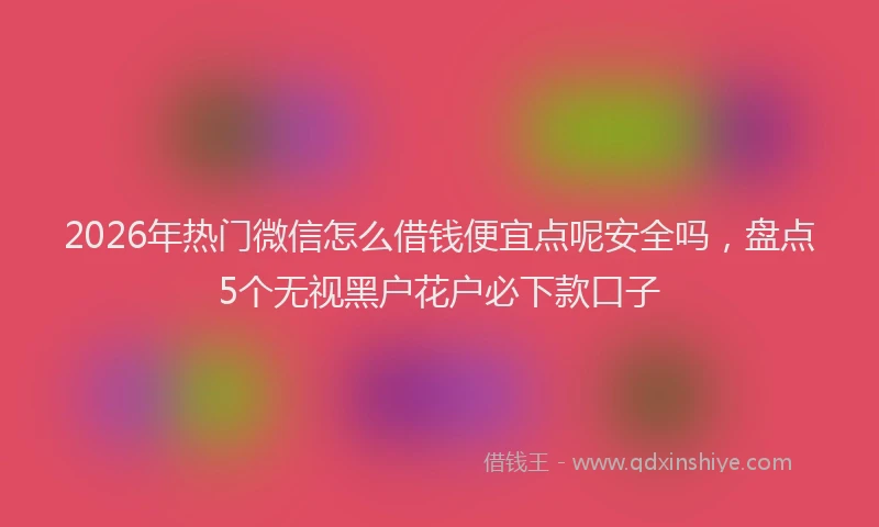 2026年热门微信怎么借钱便宜点呢安全吗，盘点5个无视黑户花户必下款口子