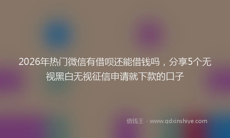 2026年热门微信有借呗还能借钱吗,分享5个无视黑白无视征信申请就下款的口子