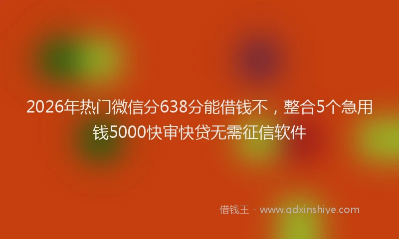 2026年热门微信分638分能借钱不，整合5个急用钱5000快审快贷无需征信软件
