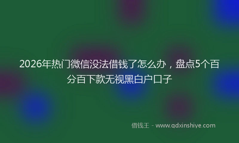2026年热门微信没法借钱了怎么办，盘点5个百分百下款无视黑白户口子