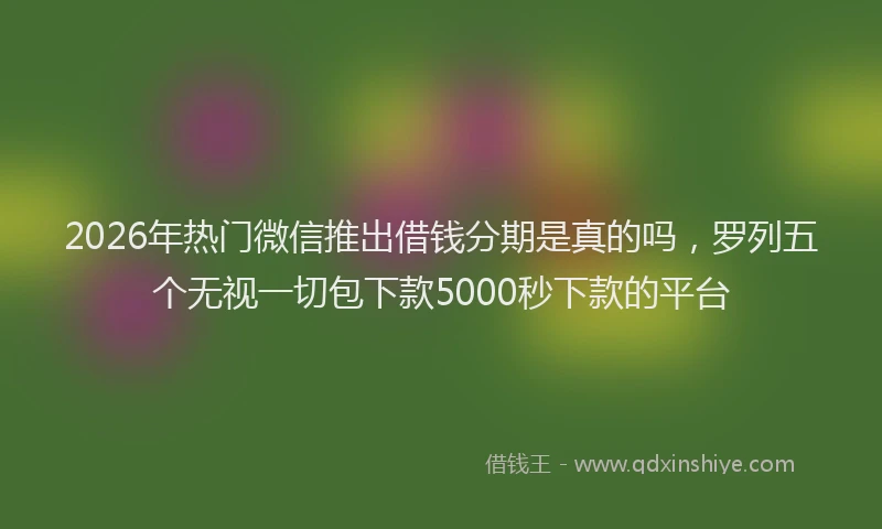 2026年热门微信推出借钱分期是真的吗，罗列五个无视一切包下款5000秒下款的平台