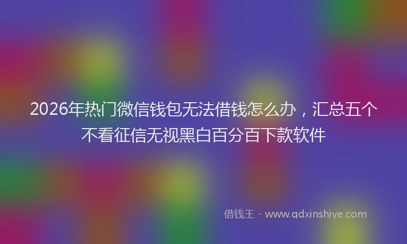 2026年热门微信钱包无法借钱怎么办，汇总五个不看征信无视黑白百分百下款软件