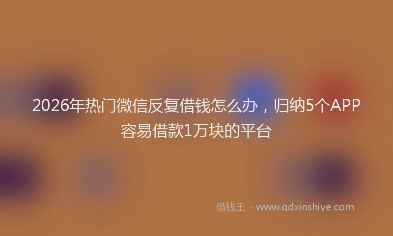 2026年热门微信反复借钱怎么办，归纳5个APP容易借款1万块的平台