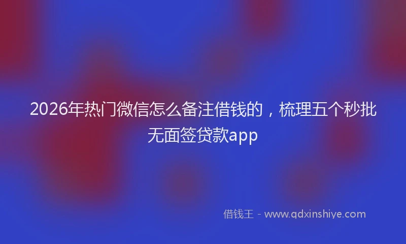 2026年热门微信怎么备注借钱的,梳理五个秒批无面签贷款app