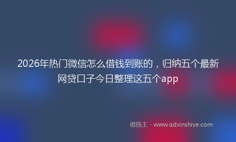 2026年热门微信怎么借钱到账的，归纳五个最新网贷口子今日整理这五个app