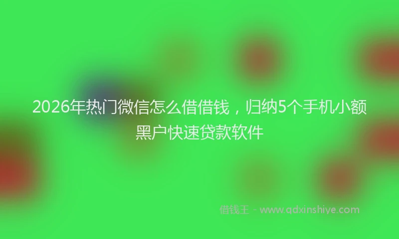 2026年热门微信怎么借借钱，归纳5个手机小额黑户快速贷款软件