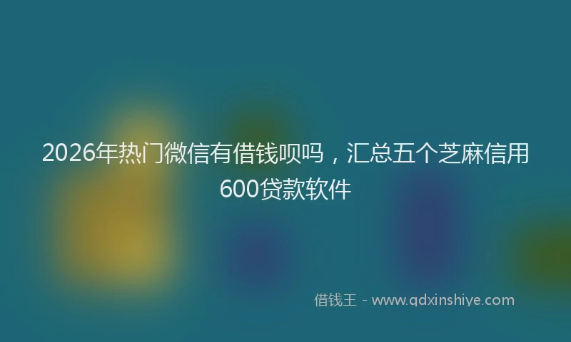 2026年热门微信有借钱呗吗，汇总五个芝麻信用600贷款软件