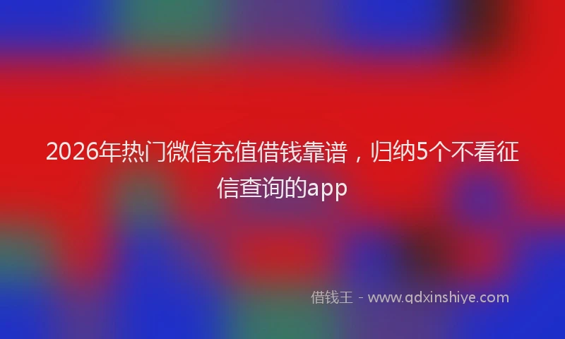 2026年热门微信充值借钱靠谱,归纳5个不看征信查询的app