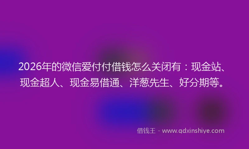 2026年的微信爱付付借钱怎么关闭有:现金站、现金超人、现金易借通、洋葱先生、好分期等。