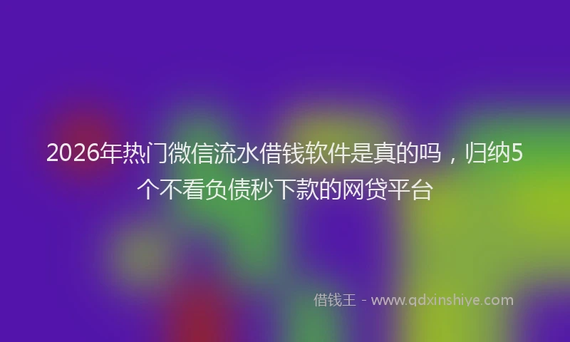 2026年热门微信流水借钱软件是真的吗，归纳5个不看负债秒下款的网贷平台