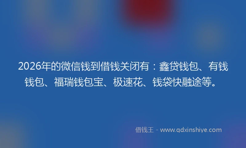 2026年的微信钱到借钱关闭有：鑫贷钱包、有钱钱包、福瑞钱包宝、极速花、钱袋快融途等。