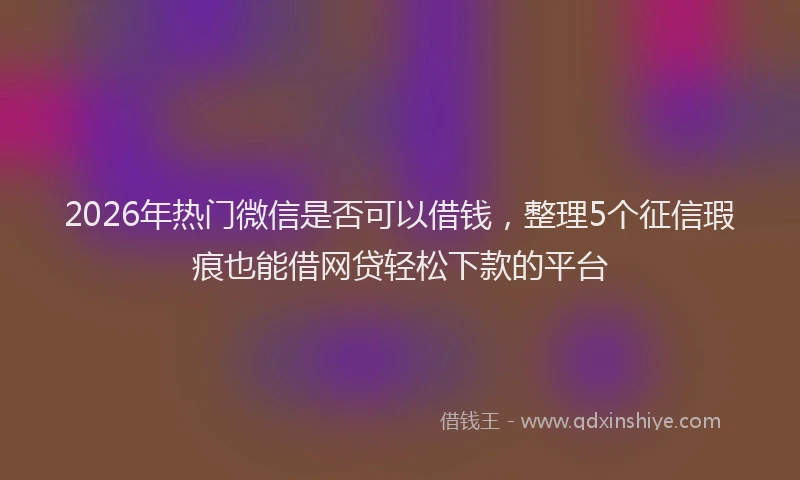 2026年热门微信是否可以借钱，整理5个征信瑕疵也能借网贷轻松下款的平台