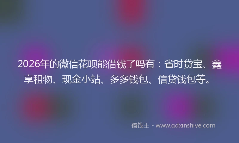 2026年的微信花呗能借钱了吗有：省时贷宝、鑫享租物、现金小站、多多钱包、信贷钱包等。
