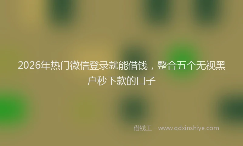 2026年热门微信登录就能借钱，整合五个无视黑户秒下款的口子