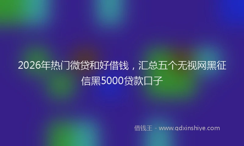 2026年热门微贷和好借钱，汇总五个无视网黑征信黑5000贷款口子