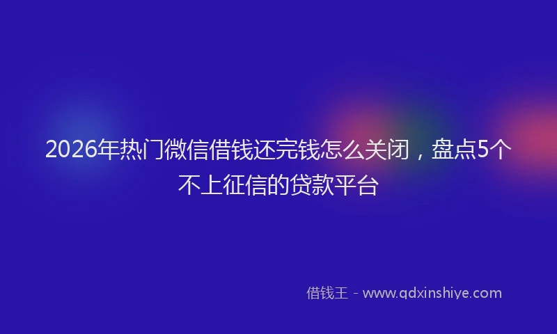 2026年热门微信借钱还完钱怎么关闭，盘点5个不上征信的贷款平台
