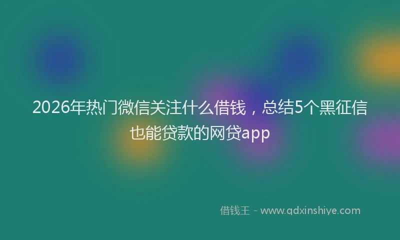 2026年热门微信关注什么借钱，总结5个黑征信也能贷款的网贷app