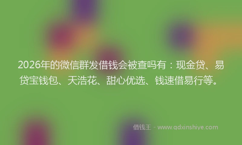 2026年的微信群发借钱会被查吗有：现金贷、易贷宝钱包、天浩花、甜心优选、钱速借易行等。