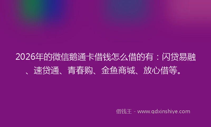 2026年的微信鹅通卡借钱怎么借的有：闪贷易融、速贷通、青春购、金鱼商城、放心借等。