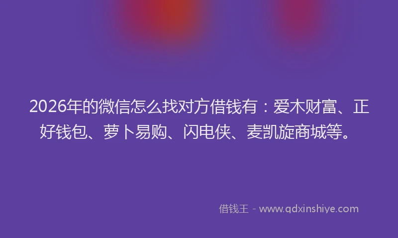 2026年的微信怎么找对方借钱有：爱木财富、正好钱包、萝卜易购、闪电侠、麦凯旋商城等。