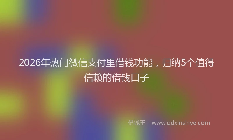 2026年热门微信支付里借钱功能，归纳5个值得信赖的借钱口子