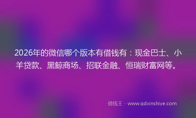 2026年的微信哪个版本有借钱有：现金巴士、小羊贷款、黑鲸商场、招联金融、恒瑞财富网等。
